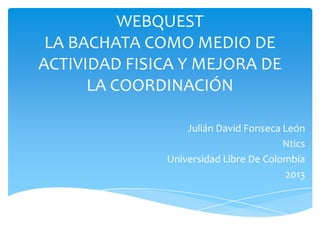 WEBQUEST
LA BACHATA COMO MEDIO DE
ACTIVIDAD FISICA Y MEJORA DE
LA COORDINACIÓN
Julián David Fonseca León
Ntics
Universidad Libre De Colombia
2013
 