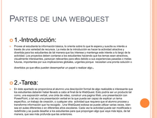 PARTES DE UNA WEBQUEST
 1.-Introducción:
 Provee al estudiante la información básica, lo orienta sobre lo que le espera y suscita su interés a
través de una variedad de recursos. La meta de la introducción es hacer la actividad atractiva y
divertida para los estudiantes de tal manera que los interese y mantenga este interés a lo largo de la
actividad. Los proyectos deben contarse a los estudiantes haciendo que los temas sean atractivos,
visualmente interesantes, parezcan relevantes para ellos debido a sus experiencias pasadas o metas
futuras, importantes por sus implicaciones globales, urgentes porque necesitan una pronta solución o
divertidos ya que ellos pueden desempeñar un papel o realizar algo.
 2.-Tarea:
 En éste apartado se proporciona al alumno una descripción formal de algo realizable e interesante que
los estudiantes deberán haber llevado a cabo al final de la WebQuest. Esto podría ser un producto tal
como, una exposición verbal, una cinta de video, construir una pagina Web, una presentación con
PowerPoint, o tal vez una presentación verbal en la que pueda ser capaz de explicar un tema
específico, un trabajo de creación, o cualquier otra actividad que requiera que el alumno procese y
transforme información que ha recogido . Una WebQuest exitosa se puede utilizar varias veces, bien
sea en aulas diferentes o en diferentes años escolares. Cada vez la actividad puede ser modificada o
redefinida y se puede desafiar a los estudiantes para que propongan algo que vaya más lejos, de tal
manera, que sea más profunda que las anteriores.
 