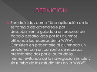  Son definidas como “Una aplicación de la
estrategia de aprendizaje por
descubrimiento guiado a un proceso de
trabajo desarrollado por los alumnos
utilizando los recursos de la WWW.
Consisten en presentarle al alumnado un
problema con un conjunto de recursos
preestablecidos por el autor de la
misma, evitando así la navegación simple y
sin rumbo de los estudiantes en la WWW”.
 