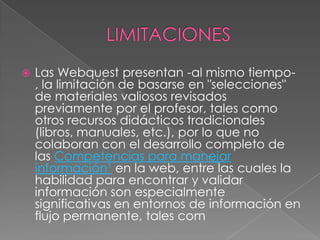  Las Webquest presentan -al mismo tiempo-
, la limitación de basarse en "selecciones"
de materiales valiosos revisados
previamente por el profesor, tales como
otros recursos didácticos tradicionales
(libros, manuales, etc.), por lo que no
colaboran con el desarrollo completo de
las Competencias para manejar
información1 en la web, entre las cuales la
habilidad para encontrar y validar
información son especialmente
significativas en entornos de información en
flujo permanente, tales com
 