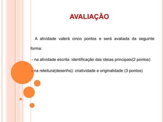 AVALIAÇÃO
A atividade valerá cinco pontos e será avaliada da seguinte
forma:
- na atividade escrita: identificação das ideias principais(2 pontos)
-- na releitura(desenho): criatividade e originalidade (3 pontos)
 