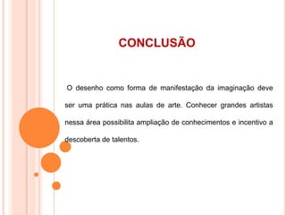 CONCLUSÃO
O desenho como forma de manifestação da imaginação deve
ser uma prática nas aulas de arte. Conhecer grandes artistas
nessa área possibilita ampliação de conhecimentos e incentivo a
descoberta de talentos.
 