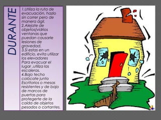 1.Utiliza la ruta de
evacuación, hazlo
sin correr pero de
manera ágil.
2.Alejate de
objetos(vidrios
ventanas que
puedan causarle
lesiones de
gravedad.
3.Si estas en un
edificio, evita utilizar
los elevadores
Para evacuar el
lugar ,utiliza las
escaleras.
4.Bajo techo
colócate junto
Escritorios o mesas
resistentes y de bajo
de marcos de
puertas para
protegerte de la
caída de objetos
pesados o cortantes.
 