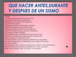 ANTES:
1.Realiza simulacros de evacuación que
Le permitan identificar las salidas de
Emergencia y la mejor ruta a seguir en
Caso de evacuación.
2.Asegura puertas de alacenas y gavetas
E identificar objetos que pudieran caer
3.Asegura objetos como el contenedor de
Agua y el tanque de gas, qué son vulnerables
A volcarse y romper tuberías.
4.Es importante que identifiques los mecanismos que
Cortan el suministro de energía eléctrica y gas, para
Evitar incendios posteriores al sismo.
5.Se recomienda colocar películas adhesivas de seguridad
En ventanas grandes o considerarlas como objetos cortantes
Durante un sismo.
6.Es necesario tener reunidos nuestros documentos mas importantes y
Medicamentos necesarios y guardarlos en un solo paquete ,
Listos para tomarlos y salir con ellos si se requieren.
 