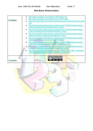 Autor: JUAN DE LAS AGUAS Área: Matemática Grado: 7°
Web Quest: Número Entero.
Créditos
 http://www.youtube.com/watch?v=BroW3U-i-t8
 http://www.youtube.com/watch?v=U_9GFGuytjE
 http://www.genmagic.net/educa/mod/resource/view.php?inpopup=true&id
=56
 http://www2.gobiernodecanarias.org/educacion/17/WebC/eltanque/todo_
mate/numenteros/ascensor/ascensor_ep.html
 http://www2.gobiernodecanarias.org/educacion/17/WebC/eltanque/todo_
mate/numenteros/termometro/termometro_p.html
 http://www2.gobiernodecanarias.org/educacion/17/WebC/eltanque/todo_
mate/numenteros/rectaentera/rectaentera_p.html
 http://www2.gobiernodecanarias.org/educacion/17/WebC/eltanque/todo_
mate/numenteros/comparar/comparar_ep.html
 http://www2.gobiernodecanarias.org/educacion/17/WebC/eltanque/todo_
mate/numenteros/sumanegativo/sumanegativo_p.html
 http://www2.gobiernodecanarias.org/educacion/17/WebC/eltanque/todo_
mate/numenteros/sumapositivo/sumapositivo_p.html
 http://nea.educastur.princast.es/repositorio/RECURSO_ZIP/1_jantoniozu
_Numeros%20enteros/Numeros%20enteros/index.htm
Licencia
 