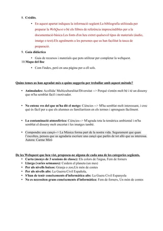 8. Crèdits.
• En aquest apartat indiqueu la informació següent:La bibliografia utilitzada per
preparar la WebQuest o bé els llibres de referència imprescindibles per a la
documentació bàsica.Les fonts d'on heu extret qualsevol tipus de materials (àudio,
imatge o text).Els agraïments a les persones que us han facilitat la tasca de
preparació.
9. Guia didàctica
• Guia de recursos i materials que pots utilitzar per completar la webquest.
10.Mapa del lloc
• Com l'index, però en una pàgina per a ell sols.
Quins temes us han agradat més o quins suggeriu per treballar amb aquest mètode?
• Animalades: Acollida/ Multiculturalitat/Diversitat --> Perquè s'entén molt bé i té un disseny
que m'ha semblat fàcil i motivador.
• No entenc res del que m'ha dit el metge: Ciències --> M'ha semblat molt interessant, i crec
què és fàcil per a que els alumnes es familiaritzen en els termes i aprenguen fàcilment.
• La contaminació atmosfèrica: Ciències--> M'agrada tota la temàtrica ambiental i m'ha
semblat el disseny molt encertat i les imatges també.
• Compondre una cançó--> La Música forma part de la nostra vida. Segurament que quan
l’escolteu, penseu que us agradaria escriure una cançó que parlés de tot allò que us interessa.
Autora: Carme Miró
De les Webquest que heu vist, proposeu-ne alguna de cada una de les categories següents.
• Curta (menys de 3 sessions de classe): Els colors de l'aigua, Fem de forners
• Llarga (varies setmanes): Cuidem el planeta (un mes)
• Per als nivells baixos: Granja o zoo,Un món de contes
• Per als nivells alts: La Guerra Civil Española,
• S'han de tenir coneixements d'informàtica alts: La Guera Civil Espanyola
• No es necessiten grans coneixements d'informàtica: Fem de forners, Un món de contes
 