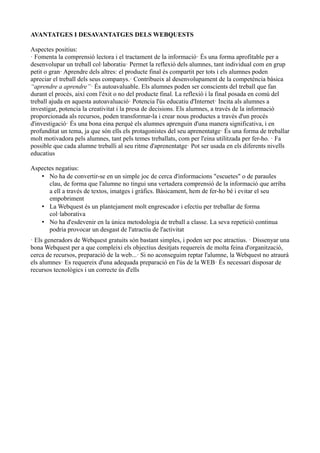 AVANTATGES I DESAVANTATGES DELS WEBQUESTS
Aspectes positius:
· Fomenta la comprensió lectora i el tractament de la informació· És una forma aprofitable per a
desenvolupar un treball col·laboratiu· Permet la reflexió dels alumnes, tant individual com en grup
petit o gran· Aprendre dels altres: el producte final és compartit per tots i els alumnes poden
apreciar el treball dels seus companys.· Contribueix al desenvolupament de la competència bàsica
“aprendre a aprendre”· És autoavaluable. Els alumnes poden ser conscients del treball que fan
durant el procés, així com l'èxit o no del producte final. La reflexió i la final posada en comú del
treball ajuda en aquesta autoavaluació· Potencia l'ús educatiu d'Internet· Incita als alumnes a
investigar, potencia la creativitat i la presa de decisions. Els alumnes, a través de la informació
proporcionada als recursos, poden transformar-la i crear nous productes a través d'un procés
d'investigació· És una bona eina perquè els alumnes aprenguin d'una manera significativa, i en
profunditat un tema, ja que són ells els protagonistes del seu aprenentatge· És una forma de treballar
molt motivadora pels alumnes, tant pels temes treballats, com per l'eina utilitzada per fer-ho. · Fa
possible que cada alumne treballi al seu ritme d'aprenentatge· Pot ser usada en els diferents nivells
educatius
Aspectes negatius:
• No ha de convertir-se en un simple joc de cerca d'informacions "escuetes" o de paraules
clau, de forma que l'alumne no tingui una vertadera comprensió de la informació que arriba
a ell a través de textos, imatges i gràfics. Bàsicament, hem de fer-ho bé i evitar el seu
empobriment
• La Webquest és un plantejament molt engrescador i efectiu per treballar de forma
col·laborativa
• No ha d'esdevenir en la única metodologia de treball a classe. La seva repetició continua
podria provocar un desgast de l'atractiu de l'activitat
· Els generadors de Webquest gratuits són bastant simples, i poden ser poc atractius. · Dissenyar una
bona Webquest per a que compleixi els objectius desitjats requereix de molta feina d'organització,
cerca de recursos, preparació de la web...· Si no aconseguim reptar l'alumne, la Webquest no atraurà
els alumnes· Es requereix d'una adequada preparació en l'ús de la WEB· És necessari disposar de
recursos tecnològics i un correcte ús d'ells
 