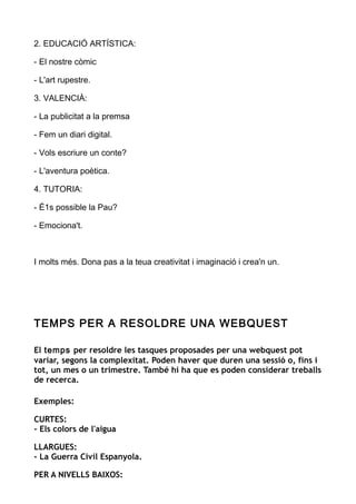 2. EDUCACIÓ ARTÍSTICA:
- El nostre còmic
- L'art rupestre.
3. VALENCIÀ:
- La publicitat a la premsa
- Fem un diari digital.
- Vols escriure un conte?
- L'aventura poètica.
4. TUTORIA:
- É1s possible la Pau?
- Emociona't.
I molts més. Dona pas a la teua creativitat i imaginació i crea'n un.
TEMPS PER A RESOLDRE UNA WEBQUEST
El temps per resoldre les tasques proposades per una webquest pot
variar, segons la complexitat. Poden haver que duren una sessió o, fins i
tot, un mes o un trimestre. També hi ha que es poden considerar treballs
de recerca.
Exemples:
CURTES:
- Els colors de l'aigua
LLARGUES:
- La Guerra Civil Espanyola.
PER A NIVELLS BAIXOS:
 