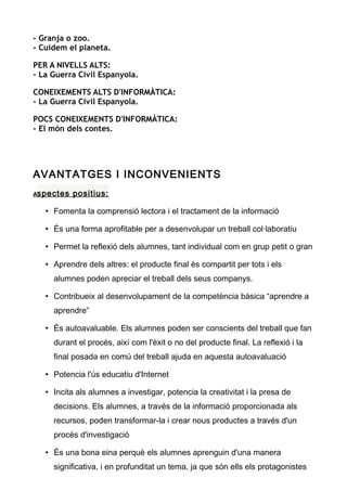 - Granja o zoo.
- Cuidem el planeta.
PER A NIVELLS ALTS:
- La Guerra Civil Espanyola.
CONEIXEMENTS ALTS D'INFORMÀTICA:
- La Guerra Civil Espanyola.
POCS CONEIXEMENTS D'INFORMÀTICA:
- El món dels contes.
AVANTATGES I INCONVENIENTS
Aspectes positius:
• Fomenta la comprensió lectora i el tractament de la informació
• És una forma aprofitable per a desenvolupar un treball col·laboratiu
• Permet la reflexió dels alumnes, tant individual com en grup petit o gran
• Aprendre dels altres: el producte final és compartit per tots i els
alumnes poden apreciar el treball dels seus companys.
• Contribueix al desenvolupament de la competència bàsica “aprendre a
aprendre”
• És autoavaluable. Els alumnes poden ser conscients del treball que fan
durant el procés, així com l'èxit o no del producte final. La reflexió i la
final posada en comú del treball ajuda en aquesta autoavaluació
• Potencia l'ús educatiu d'Internet
• Incita als alumnes a investigar, potencia la creativitat i la presa de
decisions. Els alumnes, a través de la informació proporcionada als
recursos, poden transformar-la i crear nous productes a través d'un
procés d'investigació
• És una bona eina perquè els alumnes aprenguin d'una manera
significativa, i en profunditat un tema, ja que són ells els protagonistes
 