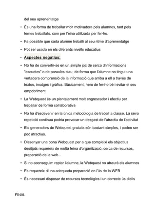 del seu aprenentatge
• És una forma de treballar molt motivadora pels alumnes, tant pels
temes treballats, com per l'eina utilitzada per fer-ho.
• Fa possible que cada alumne treballi al seu ritme d'aprenentatge
• Pot ser usada en els diferents nivells educatius
• Aspectes negatius:
• No ha de convertir-se en un simple joc de cerca d'informacions
"escuetes" o de paraules clau, de forma que l'alumne no tingui una
vertadera comprensió de la informació que arriba a ell a través de
textos, imatges i gràfics. Bàsicament, hem de fer-ho bé i evitar el seu
empobriment
• La Webquest és un plantejament molt engrescador i efectiu per
treballar de forma col·laborativa
• No ha d'esdevenir en la única metodologia de treball a classe. La seva
repetició continua podria provocar un desgast de l'atractiu de l'activitat
• Els generadors de Webquest gratuits són bastant simples, i poden ser
poc atractius.
• Dissenyar una bona Webquest per a que compleixi els objectius
desitjats requereix de molta feina d'organització, cerca de recursos,
preparació de la web...
• Si no aconseguim reptar l'alumne, la Webquest no atraurà els alumnes
• Es requereix d'una adequada preparació en l'ús de la WEB
• És necessari disposar de recursos tecnològics i un correcte ús d'ells
FINAL
 