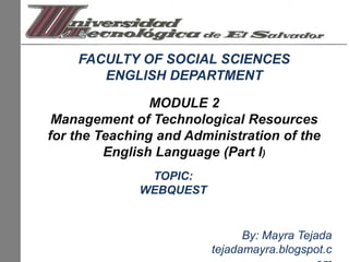FACULTY OF SOCIAL SCIENCES ENGLISH DEPARTMENT MODULE 2 Management of Technological Resources for the Teaching and Administration of the English Language (Part I) TOPIC: WEBQUEST By: Mayra Tejada tejadamayra.blogspot.com 