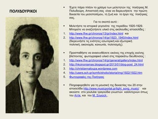 ΠΟΛΤΔΟΤΡΙΚΟΙ
 Έρεηε πάξεη πιένλ ην ρξίζκα ησλ κειεηεηώλ ηεο πνηήηξηαο Μ.
Πνιπδνύξε. Απνζηνιή ζαο είλαη λα δηεξεπλήζεηε ηελ πξώηε
δεθαεηία ηνπ κεζνπνιέκνπ, ηε δσή θαη ην έξγν ηεο πνηήηξηαο
ζαο.
Γηα ην ζθνπό απηό :
 Μειεηήζηε ηα ηζηνξηθά γεγνλόηα ηεο πεξηόδνπ 1920-1929.
Μπνξείηε λα αλαδεηήζεηε πιηθό ζηηο αθόινπζεο ηζηνζειίδεο :
1. http://www.fhw.gr/chronos/13/gr/index.html θαη
2. http://www.fhw.gr/chronos/14/gr/1923_1940/index.html
(δηεξεπλήζηε ηηο ελόηεηεο εζσηεξηθή θαη εμσηεξηθή
πνιηηηθή, νηθνλνκία, θνηλσλία, πνιηηηζκόο).
 Πξνζπαζήζηε λα αλαζπλζέζεηε εηθόλεο ηεο επνρήο εθείλεο
βιέπνληαο θσηνγξαθηθό πιηθό ζηηο παξαθάησ δηεπζύλζεηο :
1. http://www.fhw.gr/chronos/14/gr/general/gallery/index.html
2. http://hkoinoniamas.blogspot.gr/2013/01/blog-post_24.html
3. http://christiannaloupa.wordpress.com
4. http://users.sch.gr/symfo/sholio/istoria/img/1922/1922.htm
5. Φσηνγξαθίεο ηεο Πνηήηξηαο
 Πιεξνθνξεζείηε γηα ηε κνπζηθή ηεο δεθαεηίαο ηνπ 20 ζηελ
ηζηνζειίδα http://www.musicportal.gr/light_song_music/ θαη
αθνύζηε ζην youtube ηξαγνύδηα γλσζηώλ θαιιηηερλώλ όπσο
ηνπ Αηηίθ, θαη ηνπ Μ. ΢νγηνύι .
 