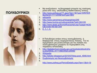 ΠΟΛΤΔΟΤΡΙΚΟΙ
 Να αλαδεηήζεηε ηα βηνγξαθηθά ζηνηρεία ηεο πνηήηξηαο
κέζα από ηνπο αθόινπζνπο δηαδηθηπαθνύο ηόπνπο
1. http://www.potheg.gr/TT.aspx?lan=1&Type=WRITER
&writerId=7711204&TextType=BIO
2. wikipedia
3. http://www.sansimera.gr/biographies/245
4. http://www.tovima.gr/culture/article/?aid=393105
5. http://www.ekebi.gr/frontoffice/portal.asp?cpage=NOD
E&cnode=461&t=344
6. Δ. Λ. Η. Α.
• Ζ Πνιπδνύξε αλήθεη ζηνπο λενζπκβνιηζηέο ή
δηαθνξεηηθά ζηνπο λενξνκαληηθνύο πνηεηέο. Γηα λα
ζρεκαηίζεηε κηα γεληθή άπνςε γηα ηελ πνίεζε ηνπ
λενζπκβνιηζκνύ κπνξείηε λα πεξηεγεζείηε ζηηο
παξαθάησ ηζηνζειίδεο
1. http://digitalschool.minedu.gov.gr/modules/ebook/sho
w.php/DSGL-A111/683/4523,20490/
2. Wikipedia
3. http://latistor.blogspot.gr/2010/07/blog-post_4948.html
4. ΢πκβνιηζκόο θαη Νενζπκβνιηζκόο
5.
http://www.potheg.gr/PeriodDetails.aspx?lan=1&id=19
 
