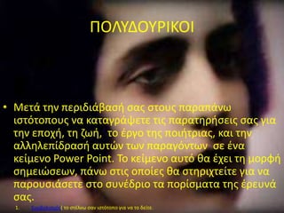 ΠΟΛΤΔΟΤΡΙΚΟΙ
• Μετά τθν περιδιάβαςι ςασ ςτουσ παραπάνω
ιςτότοπουσ να καταγράψετε τισ παρατθριςεισ ςασ για
τθν εποχι, τθ ηωι, το ζργο τθσ ποιιτριασ, και τθν
αλλθλεπίδραςι αυτϊν των παραγόντων ςε ζνα
κείμενο Power Point. Σο κείμενο αυτό κα ζχει τθ μορφι
ςθμειϊςεων, πάνω ςτισ οποίεσ κα ςτθριχτείτε για να
παρουςιάςετε ςτο ςυνζδριο τα πορίςματα τθσ ζρευνά
ςασ.
1. ΢υμβολιςμόσ( το ςτζλνω ςαν ιςτότοπο για να το δείτε.
 