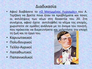 Διαδικαςία
• Αφοφ διαβάςετε το «Ο Ματωμζνοσ Λυριςμόσ» του Α.
Σερηάκθ να βρείτε ποια ιταν τα προβλιματα και ποιεσ
οι αντιλιψεισ των νζων ςτθ δεκαετία του 20. ΢τθ
ςυνζχεια, αφοφ ζχετε αντιλθφκεί το κλίμα τθσ εποχισ,
χωριςτείτε ςε ομάδεσ ανάλογα με το όνομα του ποιθτι,
που πρόκειται να διερευνιςετε και μελετιςτε τθν εποχι
τθ ηωι και το ζργο του.
• Καρυωτακικοί
• Πολυδουρικοί
• Σελλο-Αγρικοί
• Λαπακιωτικοί
• Παπανικολικοί
 