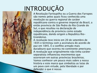 INTRODUÇÃO
A Revolução Farroupilha ou a Guerra dos Farrapos
são nomes pelos quais ficou conhecida uma
revolução ou guerra regional de caráter
republicano contra o governo imperial do Brasil, a
então província de São Pedro do Rio Grande do
Sul, e que resultou na declaração de
independência da província como estado
republicano, dando origem a Republica Rio-
Grandense.
A revolução teve inicio em 20 de setembro de
1835 e terminou com a assinatura do acordo de
paz em 1845. É o conflito armado mais
duradouro que ocorreu no continente americano.
A revolução que originalmente não tinha caráter
separatista influenciou movimentos que
ocorreram em outras províncias brasileiras.
Vamos conhecer um pouco mais sobre a nossa
história e este marco que simboliza as lutas de
um povo com virtude, pela liberdade e por
defender o que é nosso.
 