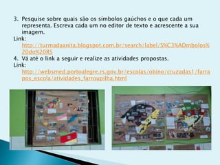 3. Pesquise sobre quais são os símbolos gaúchos e o que cada um
representa. Escreva cada um no editor de texto e acrescente a sua
imagem.
Link:
http://turmadaanita.blogspot.com.br/search/label/S%C3%ADmbolos%
20do%20RS
4. Vá até o link a seguir e realize as atividades propostas.
Link:
http://websmed.portoalegre.rs.gov.br/escolas/obino/cruzadas1/farra
pos_escola/atividades_farroupilha.html
 