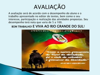 AVALIAÇÃO
A avaliação será de acordo com o desempenho do aluno e o
trabalho apresentado no editor de textos, bem como o seu
interesse, participação e realização das atividades propostas. Seu
desempenho terá nota que varia de 5 a 100.
BOM TRABALHO! E VIVA AO RIO GRANDE DO SUL!
 