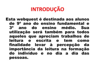 INTRODUÇÃO
Esta webquest é destinada aos alunos
de 9º ano do ensino fundamental e
3º ano do ensino médio. Sua
utilização será também para todos
aqueles que apreciam trabalhos de
leitura e escrita e tem como
finalidade levar à percepção da
importância da leitura na formação
do indivíduo e no dia a dia das
pessoas.
 