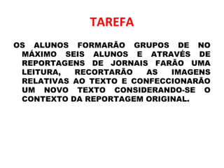 TAREFA
OS ALUNOS FORMARÃO GRUPOS DE NO
MÁXIMO SEIS ALUNOS E ATRAVÉS DE
REPORTAGENS DE JORNAIS FARÃO UMA
LEITURA, RECORTARÃO AS IMAGENS
RELATIVAS AO TEXTO E CONFECCIONARÃO
UM NOVO TEXTO CONSIDERANDO-SE O
CONTEXTO DA REPORTAGEM ORIGINAL.
 