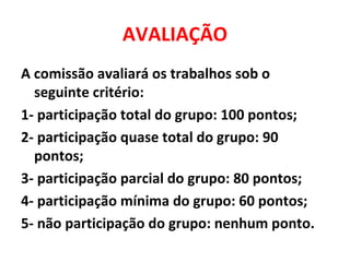 AVALIAÇÃO
A comissão avaliará os trabalhos sob o
seguinte critério:
1- participação total do grupo: 100 pontos;
2- participação quase total do grupo: 90
pontos;
3- participação parcial do grupo: 80 pontos;
4- participação mínima do grupo: 60 pontos;
5- não participação do grupo: nenhum ponto.
 