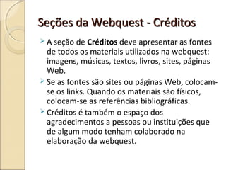 Seções da Webquest - Créditos
 A seção de Créditos deve apresentar as fontes

de todos os materiais utilizados na webquest:
imagens, músicas, textos, livros, sites, páginas
Web.
 Se as fontes são sites ou páginas Web, colocamse os links. Quando os materiais são físicos,
colocam-se as referências bibliográficas.
 Créditos é também o espaço dos
agradecimentos a pessoas ou instituições que
de algum modo tenham colaborado na
elaboração da webquest.

 