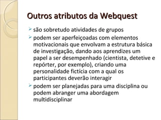 Outros atributos da Webquest
 são sobretudo atividades de grupos
 podem ser aperfeiçoadas com elementos

motivacionais que envolvam a estrutura básica
de investigação, dando aos aprendizes um
papel a ser desempenhado (cientista, detetive e
repórter, por exemplo), criando uma
personalidade fictícia com a qual os
participantes deverão interagir
 podem ser planejadas para uma disciplina ou
podem abranger uma abordagem
multidisciplinar

 