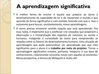 A aprendizagem significativa




A melhor forma de ensinar é aquela que propicia ao aluno o
desenvolvimento da capacidade de ler e de interpretar o mundo e que
aprenda de forma significativa e com sentido, fazendo com que o leve a
autonomia para buscar, constantemente, novas aprendizagens.
O aluno precisa encontrar sentido naquilo que está aprendendo. Por
essa razão, é importante que o professor crie situações que propiciem a
observação e a interpretação dos aspectos da natureza, os sociais e
humanos, instigando a curiosidade do aluno para compreender as
relações entre os fatores do desenvolvimento humano. Uma situação de
aprendizagem que pode potencializar um aprendizado que seja mais
significativo para o aluno é o trabalho por meio de projetos. Tornar a
aprendizagem significativa envolve, portanto, integrá-la à sua base de
conhecimento, relacionando conceitos novos com aqueles já existentes.
Nessa perspectiva, a técnica da Webquest é muito útil.

 