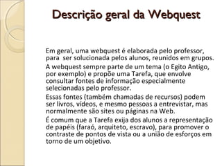 Descrição geral da Webquest
Em geral, uma webquest é elaborada pelo professor,
para ser solucionada pelos alunos, reunidos em grupos.
A webquest sempre parte de um tema (o Egito Antigo,
por exemplo) e propõe uma Tarefa, que envolve
consultar fontes de informação especialmente
selecionadas pelo professor.
Essas fontes (também chamadas de recursos) podem
ser livros, vídeos, e mesmo pessoas a entrevistar, mas
normalmente são sites ou páginas na Web.
É comum que a Tarefa exija dos alunos a representação
de papéis (faraó, arquiteto, escravo), para promover o
contraste de pontos de vista ou a união de esforços em
torno de um objetivo.

 