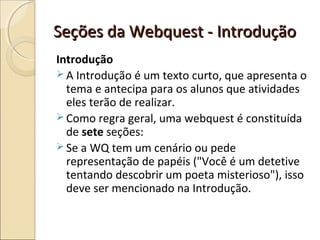 Seções da Webquest - Introdução
Introdução
 A Introdução é um texto curto, que apresenta o
tema e antecipa para os alunos que atividades
eles terão de realizar.
 Como regra geral, uma webquest é constituída
de sete seções:
 Se a WQ tem um cenário ou pede
representação de papéis ("Você é um detetive
tentando descobrir um poeta misterioso"), isso
deve ser mencionado na Introdução.

 