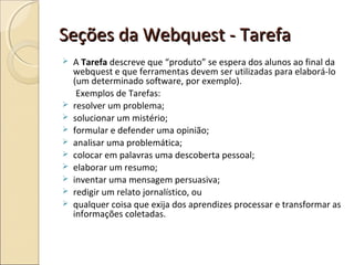 Seções da Webquest - Tarefa












A Tarefa descreve que “produto” se espera dos alunos ao final da
webquest e que ferramentas devem ser utilizadas para elaborá-lo
(um determinado software, por exemplo).
Exemplos de Tarefas:
resolver um problema;
solucionar um mistério;
formular e defender uma opinião;
analisar uma problemática;
colocar em palavras uma descoberta pessoal;
elaborar um resumo;
inventar uma mensagem persuasiva;
redigir um relato jornalístico, ou
qualquer coisa que exija dos aprendizes processar e transformar as
informações coletadas.

 