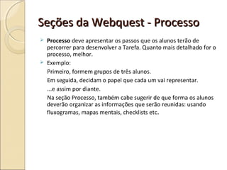 Seções da Webquest - Processo




Processo deve apresentar os passos que os alunos terão de
percorrer para desenvolver a Tarefa. Quanto mais detalhado for o
processo, melhor.
Exemplo:
Primeiro, formem grupos de três alunos.
Em seguida, decidam o papel que cada um vai representar.
...e assim por diante.
Na seção Processo, também cabe sugerir de que forma os alunos
deverão organizar as informações que serão reunidas: usando
fluxogramas, mapas mentais, checklists etc .

 