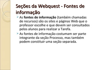 Seções da Webquest - Fontes de
informação

 As fontes de informação (também chamadas

de recursos) são os sites e páginas Web que o
professor escolhe e que devem ser consultados
pelos alunos para realizar a Tarefa.
 As fontes de informação costumam ser parte
integrante da seção Processo, mas também
podem constituir uma seção separada.

 