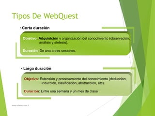 Tipos De WebQuest
• Corta duración
Objetivo: Adquisición y organización del conocimiento (observación,
análisis y síntesis).
Duración: De una a tres sesiones.

• Larga duración
Objetivo: Extensión y procesamiento del conocimiento (deducción,
inducción, clasificación, abstracción, etc).
Duración: Entre una semana y un mes de clase.

www.orbetec.mex.tl

 