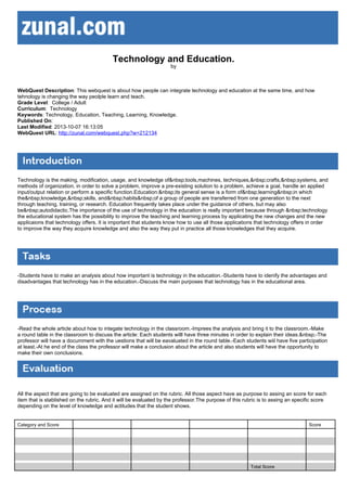 Technology and Education.
by

WebQuest Description: This webquest is about how people can integrate technology and education at the same time, and how
tehnology is changing the way peolple learn and teach.
Grade Level: College / Adult
Curriculum: Technology
Keywords: Technology, Education, Teaching, Learning, Knowledge.
Published On:
Last Modified: 2013-10-07 16:13:05
WebQuest URL: http://zunal.com/webquest.php?w=212134

Technology is the making, modification, usage, and knowledge of&nbsp;tools,machines, techniques,&nbsp;crafts,&nbsp;systems, and
methods of organization, in order to solve a problem, improve a pre-existing solution to a problem, achieve a goal, handle an applied
input/output relation or perform a specific function.Education:&nbsp;its general sense is a form of&nbsp;learning&nbsp;in which
the&nbsp;knowledge,&nbsp;skills, and&nbsp;habits&nbsp;of a group of people are transferred from one generation to the next
through teaching, training, or research. Education frequently takes place under the guidance of others, but may also
be&nbsp;autodidactic.The importance of the use of technology in the education is really important because through &nbsp;technology
the educational system has the possibility to improve the teaching and learning process by applicating the new changes and the new
applicaions that technology offers. It is important that students know how to use all those applications that technology offers in order
to improve the way they acquire knowledge and also the way they put in practice all those knowledges that they acquire.

-Students have to make an analysis about how important is technology in the education.-Students have to idenify the advantages and
disadvantages that technology has in the education.-Discuss the main purposes that technology has in the educational area.

-Read the whole article about how to integate technology in the classroom.-Imprees the analysis and bring it to the classroom.-Make
a round table in the classroom to discuss the article: Each students willl have three minutes in order to explain their ideas.&nbsp;-The
professor will have a documment with the uestions that will be eavaluated in the round table.-Each students wiil have five participation
at least.-At he end of the class the professor will make a conclusion about the article and also students will have the opportunity to
make their own conclusions.

All the aspect that are going to be evaluated are assigned on the rubric. All those aspect have as purpose to assing an score for each
item that is stablished on the rubric. And it will be evaluated by the professor.The purpose of this rubric is to assing an specific score
depending on the level of knowledge and actitudes that the student shows.

Category and Score

Score

Total Score

 