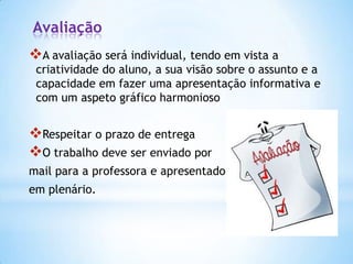 Avaliação
A avaliação será individual, tendo em vista a

criatividade do aluno, a sua visão sobre o assunto e a
capacidade em fazer uma apresentação informativa e
com um aspeto gráfico harmonioso

Respeitar o prazo de entrega
O trabalho deve ser enviado por
mail para a professora e apresentado

em plenário.

 