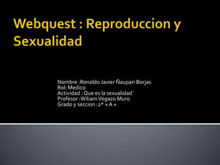 Nombre :Ronaldo Javier Ñaupari Borjas
Rol: Medico
Actividad : Que es la sexualidad`
Profesor :Wiliam Vegazo Muro
Grado y seccion :2* « A »

 