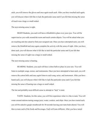 each, you will remove the gloves and once again touch each. After you have touched each again,
you will discuss what it felt like to lack the particular sense and if you felt that missing the sense
of touch was a large or small ordeal.
The next missing sense is sight.
SIGHT:Students, you each will have a blindfold to place over your eyes. You will be
supervised as you walk around the room and touch certain objects. You will be asked what you
are touching and also asked to find your assigned seat. Once you have attempted each, you will
remove the blindfold and once again complete the activity with the sense of sight. After you have
done each, you will discuss what it felt like to lack the particular sense and if you felt that
missing the sense of sight was a large or small ordeal.
The next missing sense is hearing.
HEARING: Students, you each will have cotton balls to place in your ears. You will
listen to multiple songs, noises, and instruments. Once you have attempted to hear each, you will
remove the cotton balls and once again listen to each song, noise, and instrument. After you have
heard each, you will discuss what it felt like to lack the particular sense and if you felt that
missing the sense of hearing was a large or small ordeal.
The last and probably most difficult sense to attempt to “lack” is taste.
TASTE: Students, for this sense, you will first experience what it is like to taste. You will
rotate around stations tasting orange juice, water, cookies, and chips. Once you have tasted each,
you will be asked to gargle mouthwash for 30 seconds leaving your taste buds altered. You will
then re-taste each of the foods and beverages. Each will taste different. After you have tasted

 