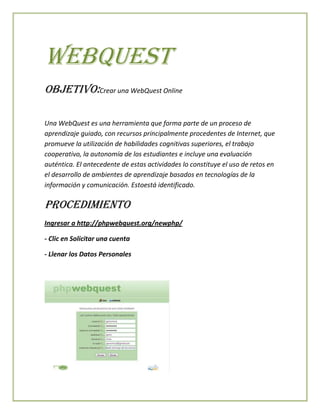 Webquest
Objetivo:Crear una WebQuest Online
Una WebQuest es una herramienta que forma parte de un proceso de
aprendizaje guiado, con recursos principalmente procedentes de Internet, que
promueve la utilización de habilidades cognitivas superiores, el trabajo
cooperativo, la autonomía de los estudiantes e incluye una evaluación
auténtica. El antecedente de estas actividades lo constituye el uso de retos en
el desarrollo de ambientes de aprendizaje basados en tecnologías de la
información y comunicación. Estoestá identificado.

Procedimiento
Ingresar a http://phpwebquest.org/newphp/
- Clic en Solicitar una cuenta
- Llenar los Datos Personales

 