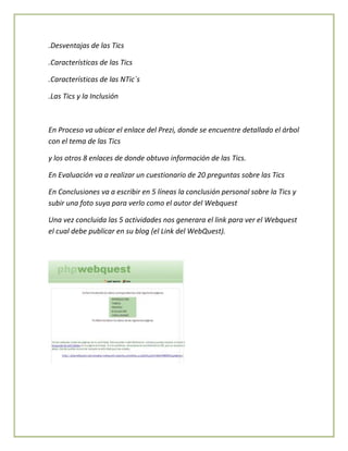 .Desventajas de las Tics
.Características de las Tics
.Características de las NTic`s
.Las Tics y la Inclusión

En Proceso va ubicar el enlace del Prezi, donde se encuentre detallado el árbol
con el tema de las Tics
y los otros 8 enlaces de donde obtuvo información de las Tics.
En Evaluación va a realizar un cuestionario de 20 preguntas sobre las Tics
En Conclusiones va a escribir en 5 líneas la conclusión personal sobre la Tics y
subir una foto suya para verlo como el autor del Webquest
Una vez concluida las 5 actividades nos generara el link para ver el Webquest
el cual debe publicar en su blog (el Link del WebQuest).

 