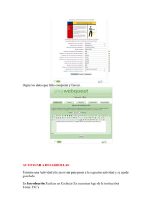 Digite los datos que falta completar y Enviar.

ACTIVIDAD A DESARROLLAR
Termine una Actividad clic en enviar para pasar a la siguiente actividad y se quede
guardado.
En Introducción Realizar un Carátula (En examinar logo de la institución)
Tema: TIC´s

 