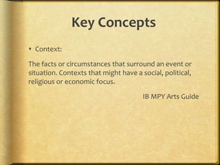 Key Concepts
 Context:
The facts or circumstances that surround an event or
situation. Contexts that might have a social, political,
religious or economic focus.
IB MPY Arts Guide

 