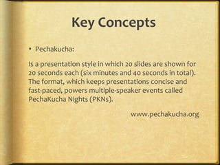 Key Concepts
 Pechakucha:
Is a presentation style in which 20 slides are shown for
20 seconds each (six minutes and 40 seconds in total).
The format, which keeps presentations concise and
fast-paced, powers multiple-speaker events called
PechaKucha Nights (PKNs).
www.pechakucha.org

 