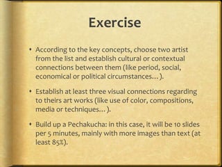 Exercise
 According to the key concepts, choose two artist
from the list and establish cultural or contextual
connections between them (like period, social,
economical or political circumstances…).
 Establish at least three visual connections regarding
to theirs art works (like use of color, compositions,
media or techniques…).
 Build up a Pechakucha: in this case, it will be 10 slides
per 5 minutes, mainly with more images than text (at
least 85%).

 