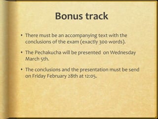 Bonus track
 There must be an accompanying text with the
conclusions of the exam (exactly 300 words).

 The Pechakucha will be presented on Wednesday
March 5th.
 The conclusions and the presentation must be send
on Friday February 28th at 12:05.

 