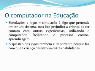 O computador na Educação
 Simulações e jogos = simulação é algo que pretende
imitar um sistema, mas isto prejudica a criança de ter
contato com outras experiências, utilizando o
computador, facilitando o processo ensino-
aprendizagem.
 A questão dos jogos também é importante porque faz
com que a criança desenvolva outras habilidades.
 