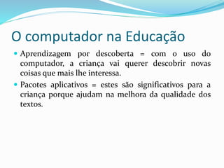 O computador na Educação
 Aprendizagem por descoberta = com o uso do
computador, a criança vai querer descobrir novas
coisas que mais lhe interessa.
 Pacotes aplicativos = estes são significativos para a
criança porque ajudam na melhora da qualidade dos
textos.
 