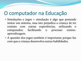 O computador na Educação
 Simulações e jogos = simulação é algo que pretende
imitar um sistema, mas isto prejudica a criança de ter
contato com outras experiências, utilizando o
computador, facilitando o processo ensino-
aprendizagem.
 A questão dos jogos também é importante porque faz
com que a criança desenvolva outras habilidades.
 
