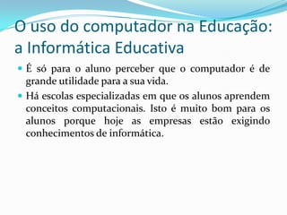 O uso do computador na Educação:
a Informática Educativa
 É só para o aluno perceber que o computador é de
grande utilidade para a sua vida.
 Há escolas especializadas em que os alunos aprendem
conceitos computacionais. Isto é muito bom para os
alunos porque hoje as empresas estão exigindo
conhecimentos de informática.
 