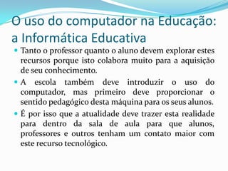 O uso do computador na Educação:
a Informática Educativa
 Tanto o professor quanto o aluno devem explorar estes
recursos porque isto colabora muito para a aquisição
de seu conhecimento.
 A escola também deve introduzir o uso do
computador, mas primeiro deve proporcionar o
sentido pedagógico desta máquina para os seus alunos.
 É por isso que a atualidade deve trazer esta realidade
para dentro da sala de aula para que alunos,
professores e outros tenham um contato maior com
este recurso tecnológico.
 